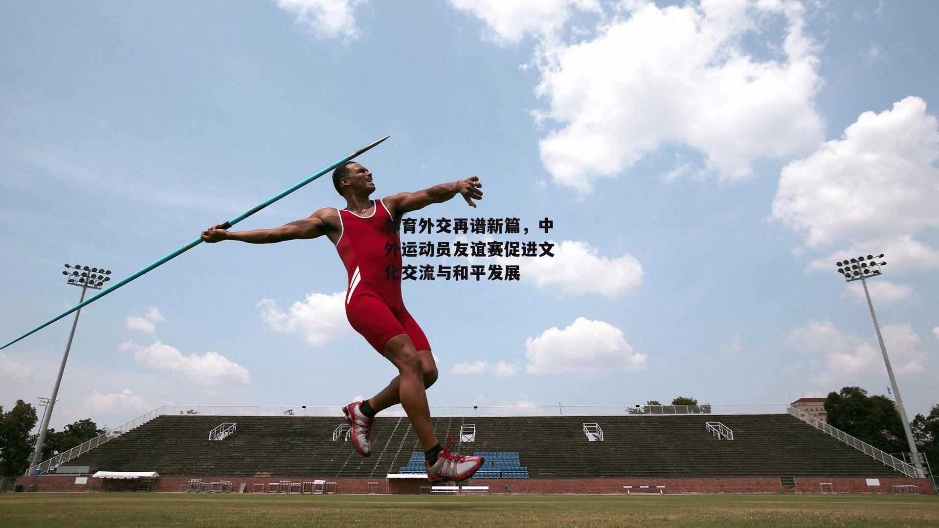 体育外交再谱新篇,中外运动员友谊赛促进文化交流与和平发展